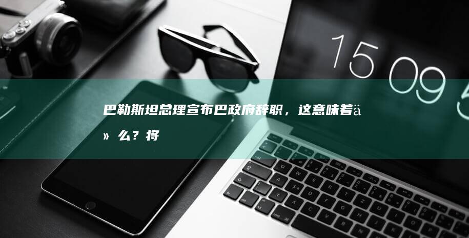 巴勒斯坦总理宣布巴政府辞职，这意味着什么？将带来哪些影响？